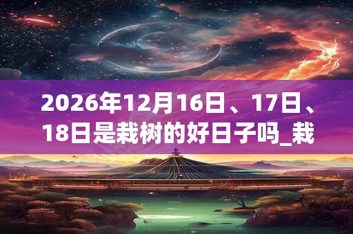 2026年12月16日、17日、18日是栽树的好日子吗_栽树可以吗
