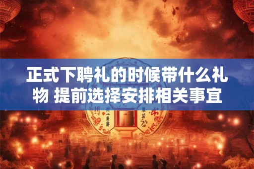 正式下聘礼的时候带什么礼物 提前选择安排相关事宜