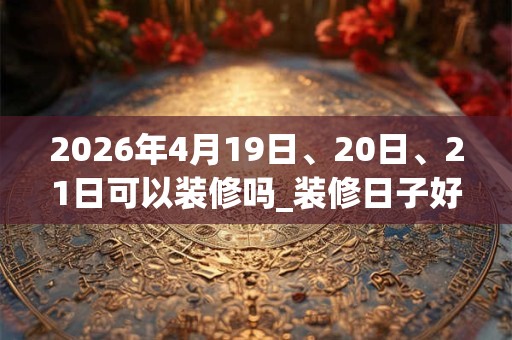 2026年4月19日、20日、21日可以装修吗_装修日子好吗