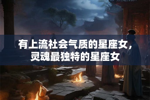 有上流社会气质的星座女,灵魂最独特的星座女 有上流社会气质的星座女,灵魂最独特的星座女