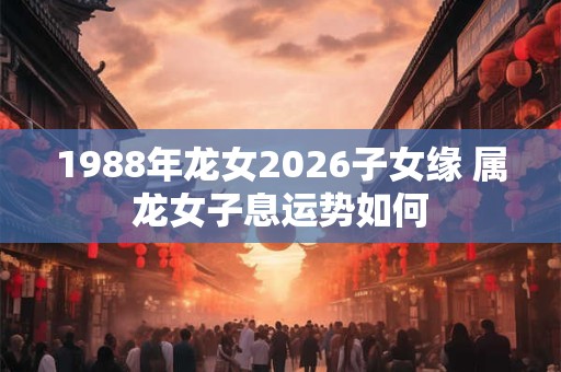 1988年龙女2026子女缘 属龙女子息运势如何