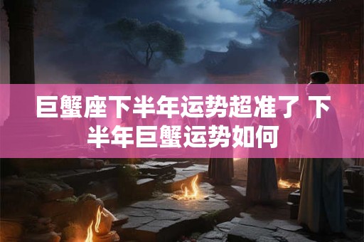 巨蟹座下半年运势超准了 下半年巨蟹运势如何 巨蟹座下半年运势超准了 下半年巨蟹运势如何