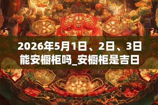2026年5月1日、2日、3日能安橱柜吗_安橱柜是吉日吗 2026年5月1日、2日、3日能安橱柜吗_安橱柜是吉日吗