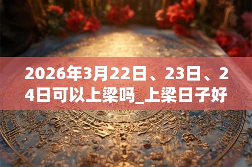 2026年3月22日、23日、24日可以上梁吗_上梁日子好吗 2026年3月22日、23日、24日可以上梁吗_上梁日子好吗