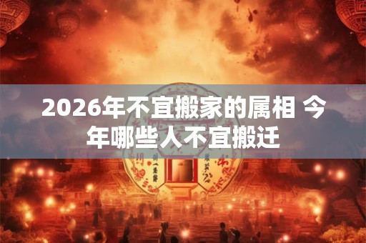 2026年不宜搬家的属相 今年哪些人不宜搬迁