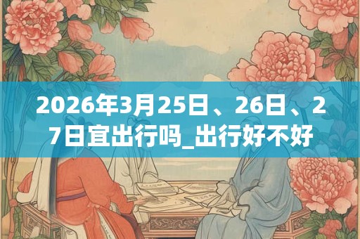2026年3月25日、26日、27日宜出行吗_出行好不好