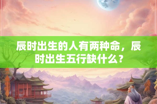 辰时出生的人有两种命，辰时出生五行缺什么？