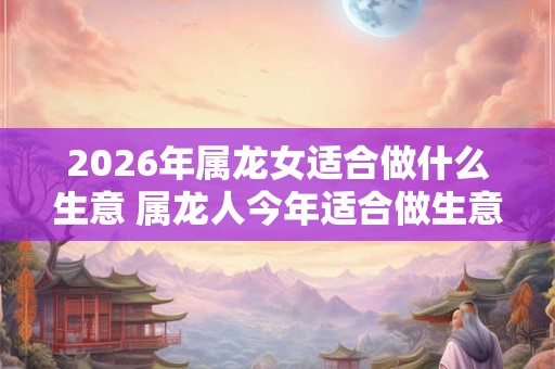 2026年属龙女适合做什么生意 属龙人今年适合做生意吗