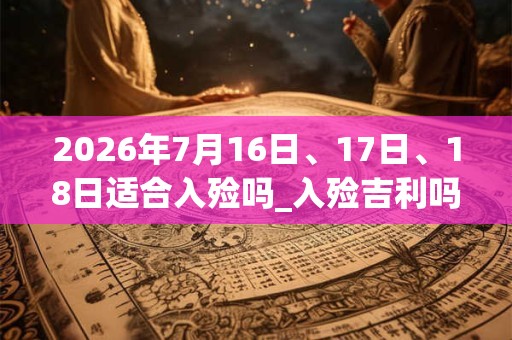 2026年7月16日、17日、18日适合入殓吗_入殓吉利吗