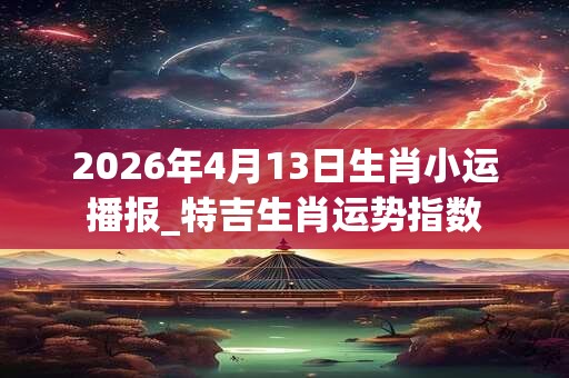 2026年4月13日生肖小运播报_特吉生肖运势指数