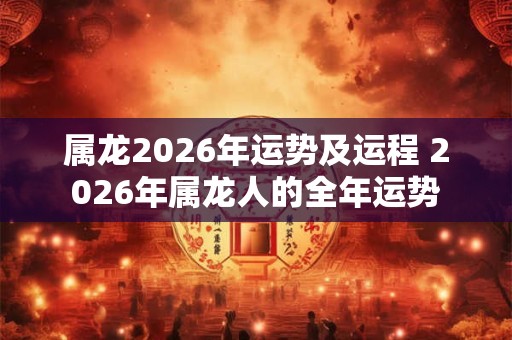 属龙2026年运势及运程 2026年属龙人的全年运势 属龙2026年运势及运程 2026年属龙人的全年运势
