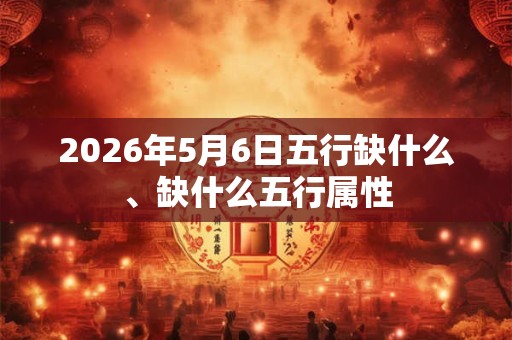 2026年5月6日五行缺什么、缺什么五行属性
