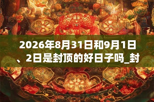2026年8月31日和9月1日、2日是封顶的好日子吗_封顶可以吗