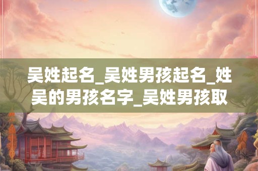 吴姓起名_吴姓男孩起名_姓吴的男孩名字_吴姓男孩取名_吴姓名字大全-好名堂