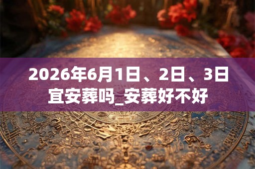 2026年6月1日、2日、3日宜安葬吗_安葬好不好 2026年6月1日、2日、3日宜安葬吗_安葬好不好