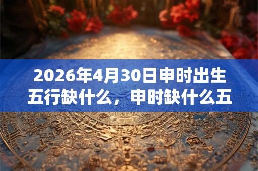 2026年4月30日申时出生五行缺什么，申时缺什么五行