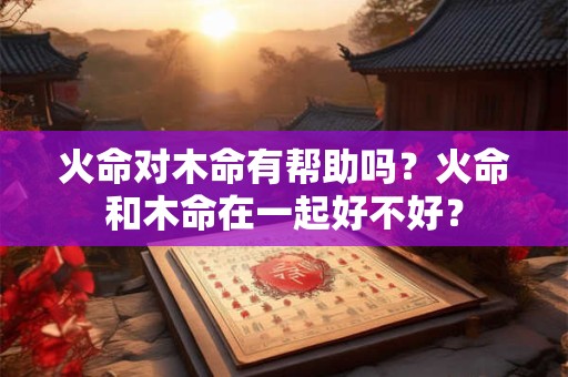 火命对木命有帮助吗？火命和木命在一起好不好？