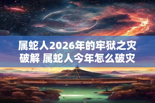 属蛇人2026年的牢狱之灾破解 属蛇人今年怎么破灾
