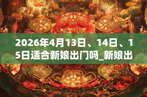 2026年4月13日、14日、15日适合新娘出门吗_新娘出门吉利吗 2026年4月13日、14日、15日适合新娘出门吗_新娘出门吉利吗