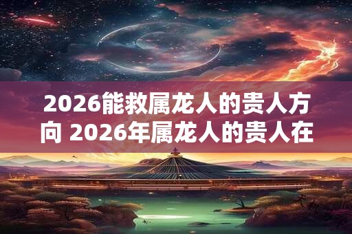 2026能救属龙人的贵人方向 2026年属龙人的贵人在哪里
