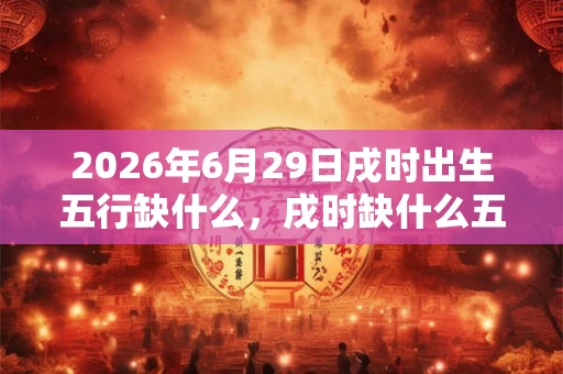 2026年6月29日戌时出生五行缺什么，戌时缺什么五行