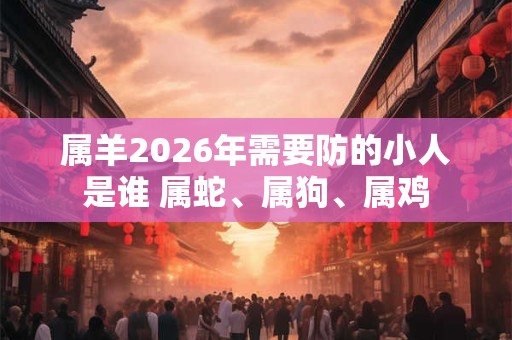 属羊2026年需要防的小人是谁 属蛇、属狗、属鸡 属羊2026年需要防的小人是谁 属蛇、属狗、属鸡