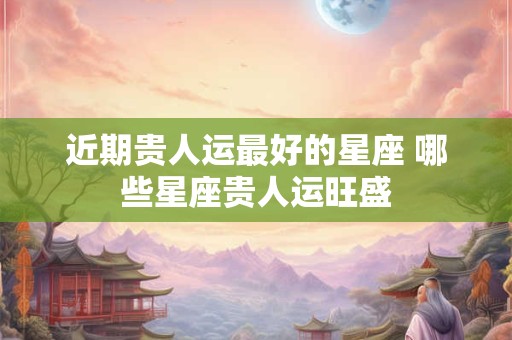 近期贵人运最好的星座 哪些星座贵人运旺盛