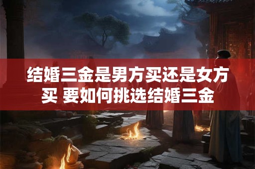 结婚三金是男方买还是女方买 要如何挑选结婚三金