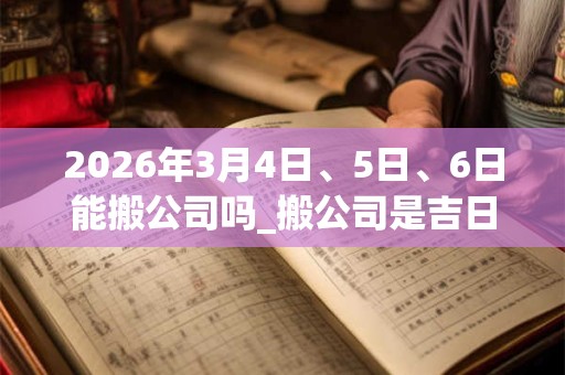 2026年3月4日、5日、6日能搬公司吗_搬公司是吉日吗