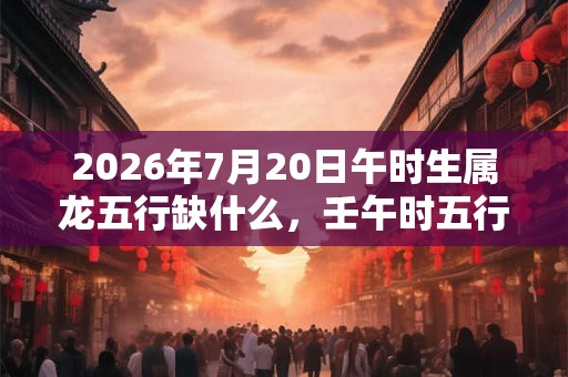 2026年7月20日午时生属龙五行缺什么,壬午时五行缺什么 2026年7月20日午时生属龙五行缺什么,壬午时五行缺什么