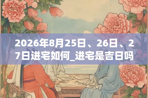 2026年8月25日、26日、27日进宅如何_进宅是吉日吗 2026年8月25日、26日、27日进宅如何_进宅是吉日吗
