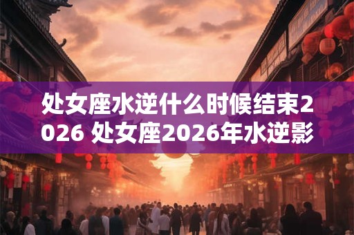 处女座水逆什么时候结束2026 处女座2026年水逆影响大吗