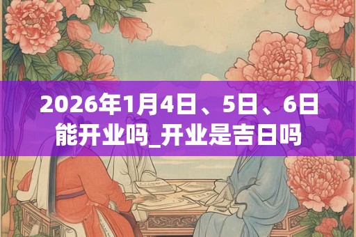2026年1月4日、5日、6日能开业吗_开业是吉日吗 2026年1月4日、5日、6日能开业吗_开业是吉日吗