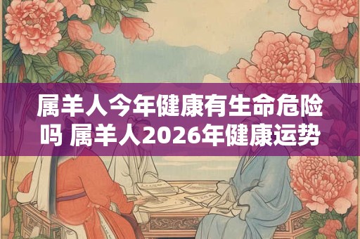 属羊人今年健康有生命危险吗 属羊人2026年健康运势怎么样 属羊人今年健康有生命危险吗 属羊人2026年健康运势怎么样