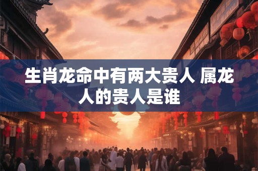生肖龙命中有两大贵人 属龙人的贵人是谁