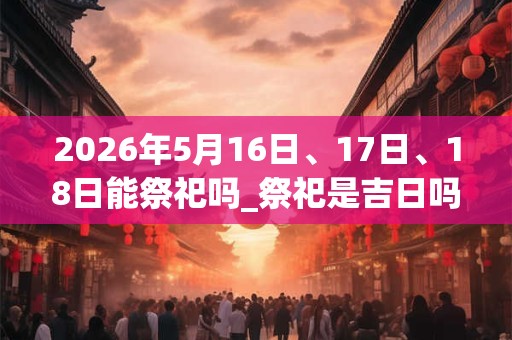 2026年5月16日、17日、18日能祭祀吗_祭祀是吉日吗