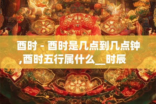 酉时 - 酉时是几点到几点钟,酉时五行属什么__时辰    酉时_