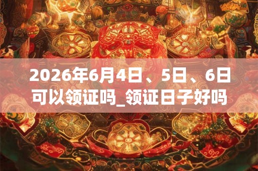 2026年6月4日、5日、6日可以领证吗_领证日子好吗