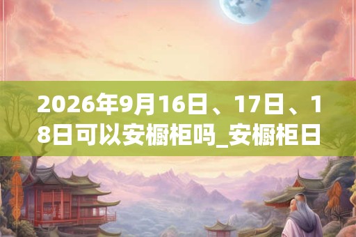 2026年9月16日、17日、18日可以安橱柜吗_安橱柜日子好吗