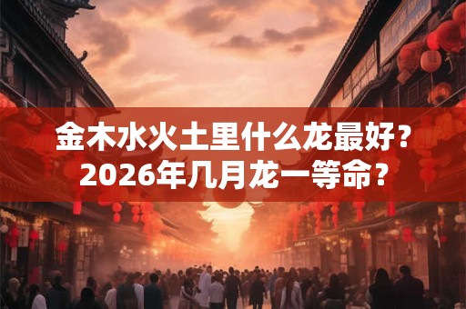 金木水火土里什么龙最好？2026年几月龙一等命？