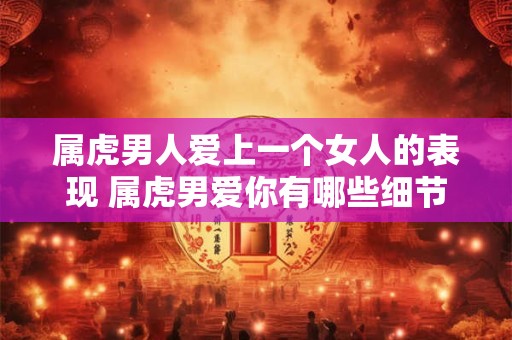 属虎男人爱上一个女人的表现 属虎男爱你有哪些细节