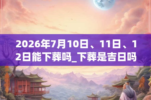 2026年7月10日、11日、12日能下葬吗_下葬是吉日吗
