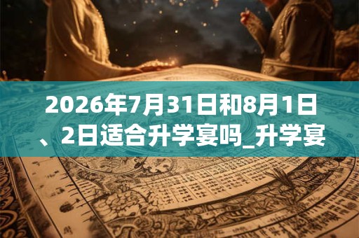 2026年7月31日和8月1日、2日适合升学宴吗_升学宴吉利吗