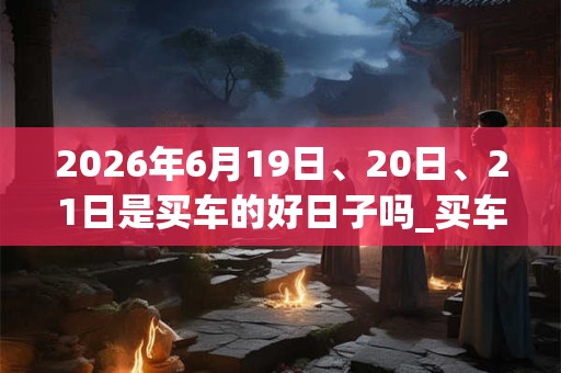 2026年6月19日、20日、21日是买车的好日子吗_买车可以吗