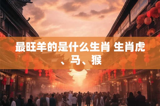 最旺羊的是什么生肖 生肖虎、马、猴