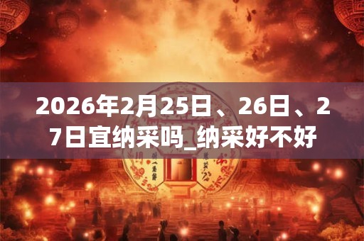 2026年2月25日、26日、27日宜纳采吗_纳采好不好