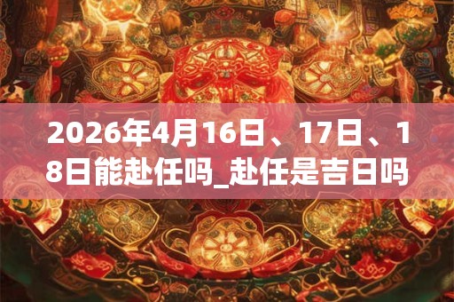 2026年4月16日、17日、18日能赴任吗_赴任是吉日吗