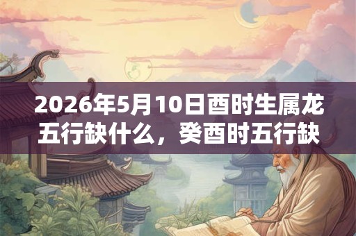2026年5月10日酉时生属龙五行缺什么,癸酉时五行缺什么 2026年5月10日酉时生属龙五行缺什么,癸酉时五行缺什么