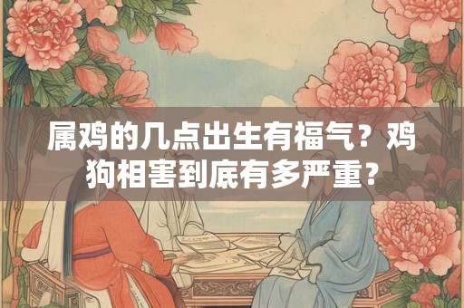 属鸡的几点出生有福气？鸡狗相害到底有多严重？