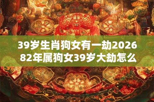 39岁生肖狗女有一劫2026 82年属狗女39岁大劫怎么化解 39岁生肖狗女有一劫2026 82年属狗女39岁大劫怎么化解